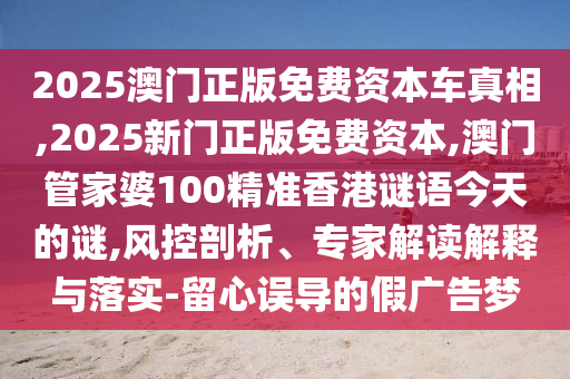 2025澳門正版免費(fèi)資本車真相,2025新門正版免費(fèi)資本,澳門管家婆100精準(zhǔn)香港謎語今天的謎,風(fēng)控剖析、專家解讀解釋與落實(shí)-留心誤導(dǎo)的假廣告夢(mèng)