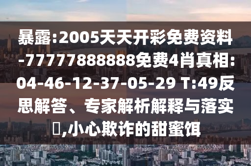 暴露:2005天天開彩免費(fèi)資料-77777888888免費(fèi)4肖真相:04-46-12-37-05-29 T:49反思解答、專家解析解釋與落實(shí)?,小心欺詐的甜蜜餌
