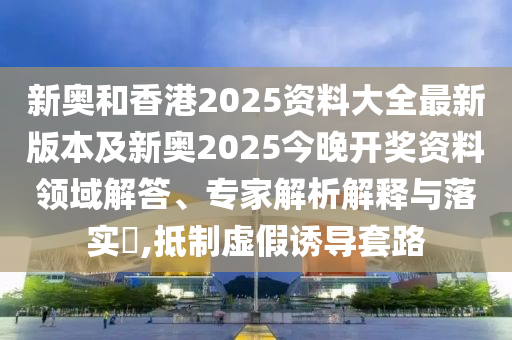 新奧和香港2025資料大全最新版本及新奧2025今晚開獎資料領(lǐng)域解答、專家解析解釋與落實?,抵制虛假誘導(dǎo)套路
