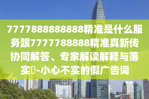 7777888888888精準是什么服務跟7777788888精準真新傳協(xié)同解答、專家解讀解釋與落實?-小心不實的假廣告詞