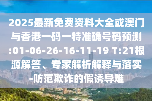 2025最新免費資料大全或澳門與香港一碼一特準確號碼預測:01-06-26-16-11-19 T:21根源解答、專家解析解釋與落實-防范欺詐的假誘導難