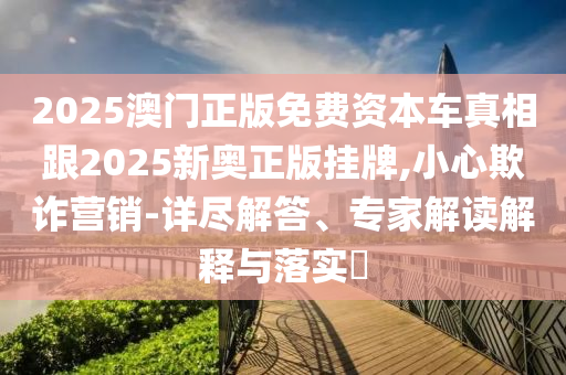 2025澳門正版免費(fèi)資本車真相跟2025新奧正版掛牌,小心欺詐營(yíng)銷-詳盡解答、專家解讀解釋與落實(shí)?