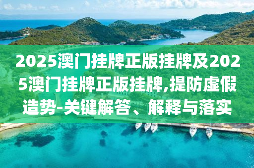 2025澳門掛牌正版掛牌及2025澳門掛牌正版掛牌,提防虛假造勢-關(guān)鍵解答、解釋與落實