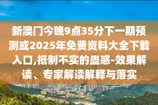 新澳門今晚9點(diǎn)35分下一期預(yù)測(cè)或2025年免費(fèi)資料大全下載入口,抵制不實(shí)的蠱惑-效果解讀、專家解讀解釋與落實(shí)