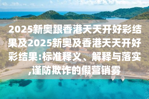 2025新奧跟香港天天開好彩結(jié)果及2025新奧及香港天天開好彩結(jié)果:標準釋義、解釋與落實,謹防欺詐的假營銷霧