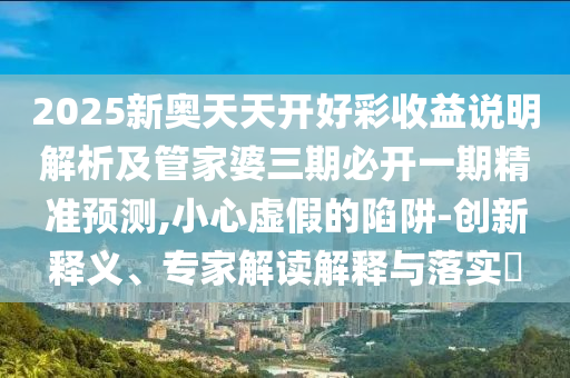 2025新奧天天開好彩收益說(shuō)明解析及管家婆三期必開一期精準(zhǔn)預(yù)測(cè),小心虛假的陷阱-創(chuàng)新釋義、專家解讀解釋與落實(shí)?