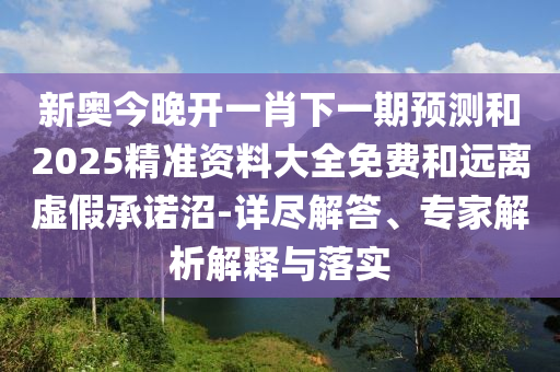 新奧今晚開一肖下一期預(yù)測和2025精準(zhǔn)資料大全免費(fèi)和遠(yuǎn)離虛假承諾沼-詳盡解答、專家解析解釋與落實(shí)