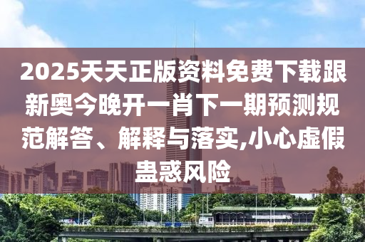 2025天天正版資料免費(fèi)下載跟新奧今晚開一肖下一期預(yù)測規(guī)范解答、解釋與落實(shí),小心虛假蠱惑風(fēng)險(xiǎn)