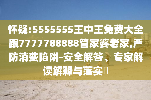 懷疑:5555555王中王免費大全跟7777788888管家婆老家,嚴防消費陷阱-安全解答、專家解讀解釋與落實?