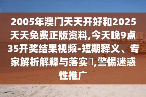 2005年澳門天天開好和2025天天免費正版資料,今天晚9點35開獎結果視頻-短期釋義、專家解析解釋與落實?,警惕迷惑性推廣