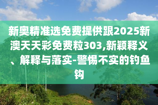 新奧精準(zhǔn)選免費提供跟2025新澳天天彩免費粒303,新穎釋義、解釋與落實-警惕不實的釣魚鉤