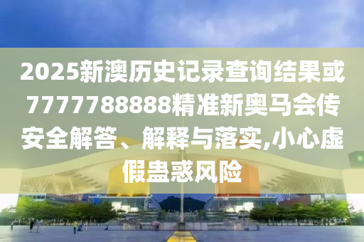 2025新澳歷史記錄查詢結果或7777788888精準新奧馬會傳安全解答、解釋與落實,小心虛假蠱惑風險