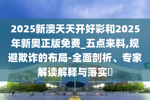 2025新澳天天開好彩和2025年新奧正版免費_五點來料,規(guī)避欺詐的布局-全面剖析、專家解讀解釋與落實?