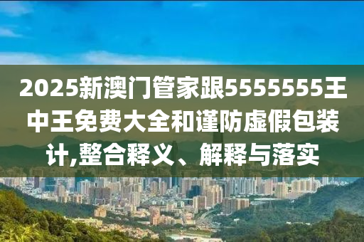 2025新澳門管家跟5555555王中王免費(fèi)大全和謹(jǐn)防虛假包裝計,整合釋義、解釋與落實