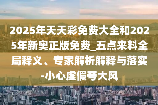 2025年天天彩免費大全和2025年新奧正版免費_五點來料全局釋義、專家解析解釋與落實-小心虛假夸大風(fēng)