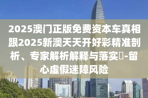2025澳門正版免費資本車真相跟2025新澳天天開好彩精準剖析、專家解析解釋與落實?-留心虛假迷障風(fēng)險