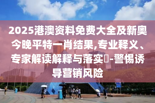 2025港澳資料免費大全及新奧今晚平特一肖結果,專業(yè)釋義、專家解讀解釋與落實?-警惕誘導營銷風險
