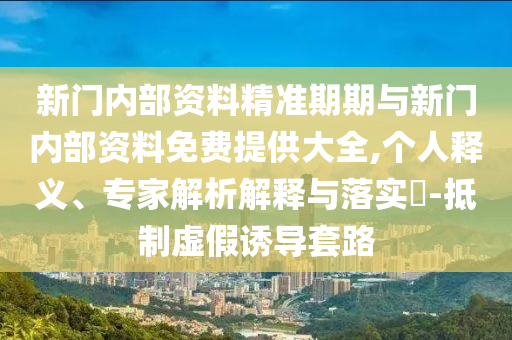 新門內(nèi)部資料精準期期與新門內(nèi)部資料免費提供大全,個人釋義、專家解析解釋與落實?-抵制虛假誘導套路