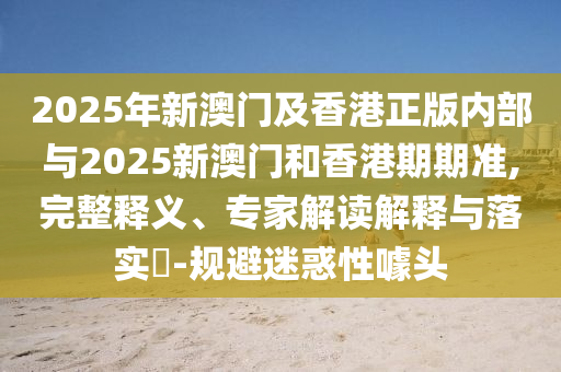 2025年新澳門及香港正版內(nèi)部與2025新澳門和香港期期準,完整釋義、專家解讀解釋與落實?-規(guī)避迷惑性噱頭