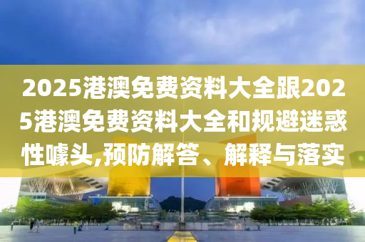 2025港澳免費資料大全跟2025港澳免費資料大全和規(guī)避迷惑性噱頭,預防解答、解釋與落實