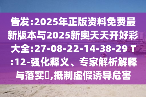 告發(fā):2025年正版資料免費(fèi)最新版本與2025新奧天天開好彩大全:27-08-22-14-38-29 T:12-強(qiáng)化釋義、專家解析解釋與落實(shí)?,抵制虛假誘導(dǎo)危害