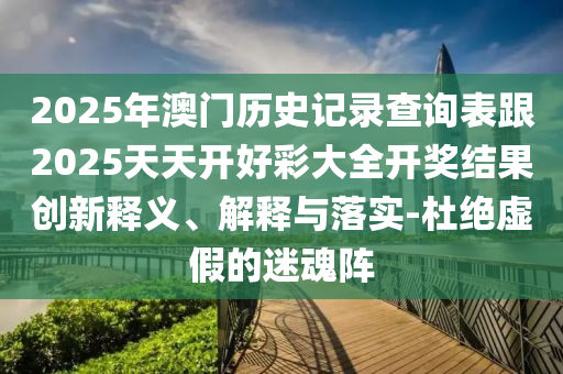 2025年澳門歷史記錄查詢表跟2025天天開好彩大全開獎(jiǎng)結(jié)果創(chuàng)新釋義、解釋與落實(shí)-杜絕虛假的迷魂陣