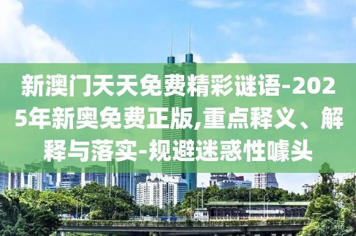 新澳門天天免費精彩謎語-2025年新奧免費正版,重點釋義、解釋與落實-規(guī)避迷惑性噱頭