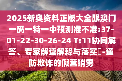 2025新奧資料正版大全跟澳門一碼一特一中預(yù)測準(zhǔn)不準(zhǔn):37-01-22-30-26-24 T:11協(xié)同解答、專家解讀解釋與落實?-謹(jǐn)防欺詐的假營銷霧