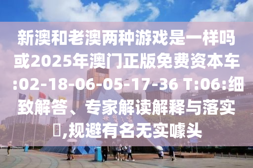 新澳和老澳兩種游戲是一樣嗎或2025年澳門正版免費(fèi)資本車:02-18-06-05-17-36 T:06:細(xì)致解答、專家解讀解釋與落實(shí)?,規(guī)避有名無實(shí)噱頭
