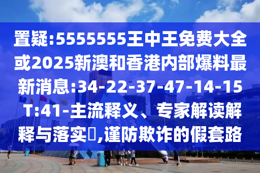 置疑:5555555王中王免費(fèi)大全或2025新澳和香港內(nèi)部爆料最新消息:34-22-37-47-14-15 T:41-主流釋義、專家解讀解釋與落實(shí)?,謹(jǐn)防欺詐的假套路