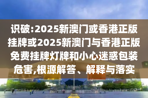 識(shí)破:2025新澳門(mén)或香港正版掛牌或2025新澳門(mén)與香港正版免費(fèi)掛牌燈牌和小心迷惑包裝危害,根源解答、解釋與落實(shí)