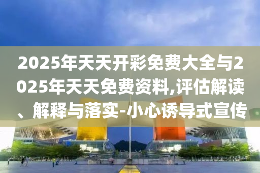 2025年天天開(kāi)彩免費(fèi)大全與2025年天天免費(fèi)資料,評(píng)估解讀、解釋與落實(shí)-小心誘導(dǎo)式宣傳