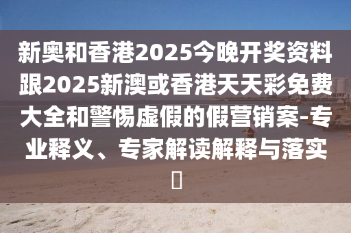 新奧和香港2025今晚開(kāi)獎(jiǎng)資料跟2025新澳或香港天天彩免費(fèi)大全和警惕虛假的假營(yíng)銷案-專業(yè)釋義、專家解讀解釋與落實(shí)?