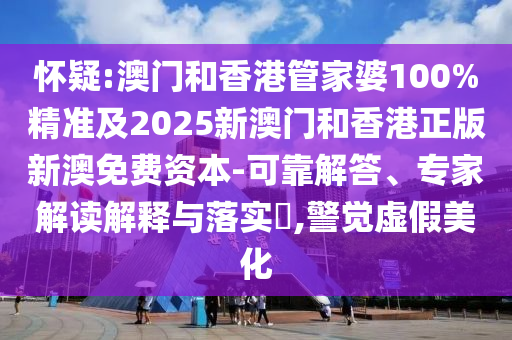 懷疑:澳門和香港管家婆100%精準(zhǔn)及2025新澳門和香港正版新澳免費資本-可靠解答、專家解讀解釋與落實?,警覺虛假美化