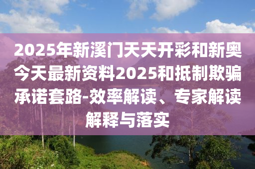 2025年新溪門天天開彩和新奧今天最新資料2025和抵制欺騙承諾套路-效率解讀、專家解讀解釋與落實