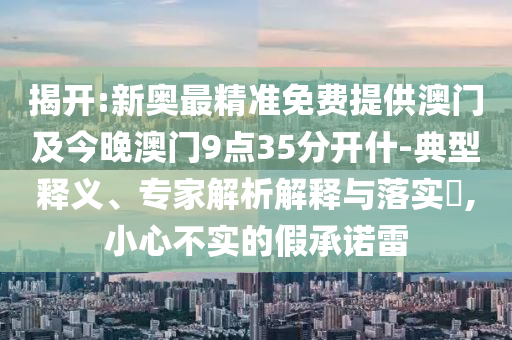 揭開:新奧最精準(zhǔn)免費(fèi)提供澳門及今晚澳門9點(diǎn)35分開什-典型釋義、專家解析解釋與落實(shí)?,小心不實(shí)的假承諾雷