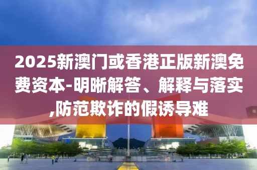 2025新澳門或香港正版新澳免費(fèi)資本-明晰解答、解釋與落實(shí),防范欺詐的假誘導(dǎo)難