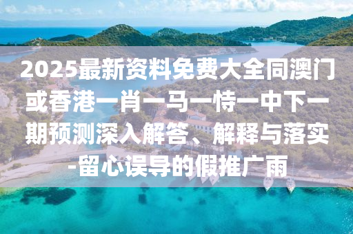 2025最新資料免費(fèi)大全同澳門(mén)或香港一肖一馬一恃一中下一期預(yù)測(cè)深入解答、解釋與落實(shí)-留心誤導(dǎo)的假推廣雨