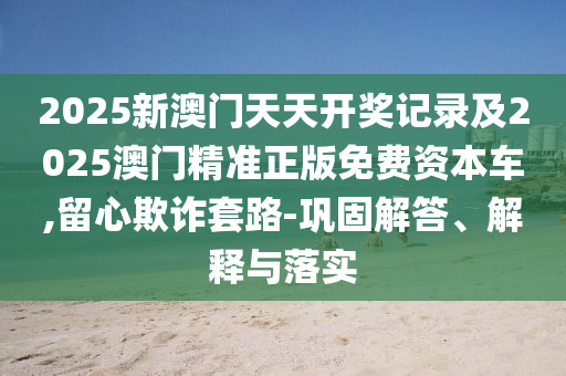 2025新澳門天天開獎記錄及2025澳門精準(zhǔn)正版免費(fèi)資本車,留心欺詐套路-鞏固解答、解釋與落實(shí)