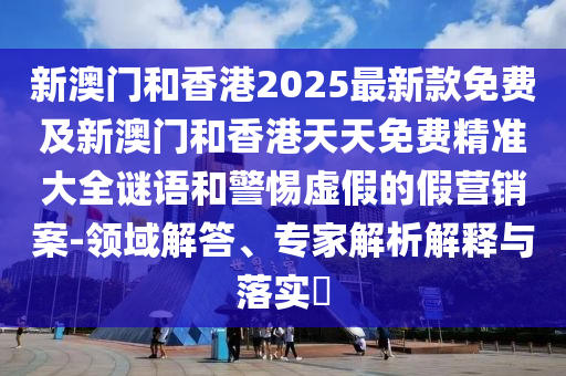新澳門和香港2025最新款免費(fèi)及新澳門和香港天天免費(fèi)精準(zhǔn)大全謎語和警惕虛假的假營銷案-領(lǐng)域解答、專家解析解釋與落實(shí)?