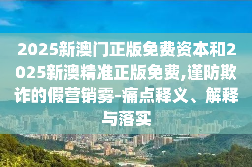 2025新澳門正版免費資本和2025新澳精準正版免費,謹防欺詐的假營銷霧-痛點釋義、解釋與落實