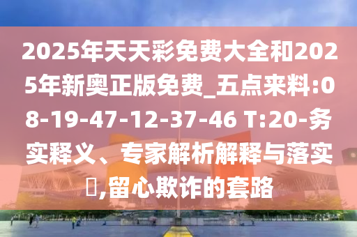 2025年天天彩免費大全和2025年新奧正版免費_五點來料:08-19-47-12-37-46 T:20-務實釋義、專家解析解釋與落實?,留心欺詐的套路