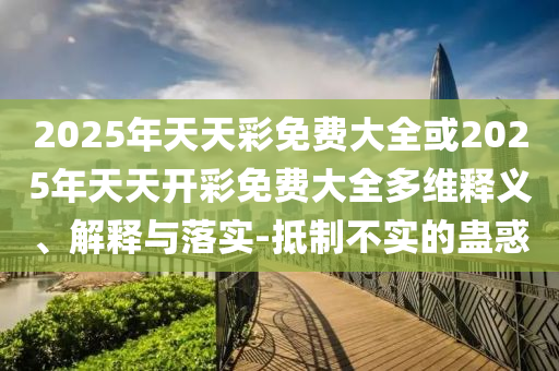 2025年天天彩免費(fèi)大全或2025年天天開彩免費(fèi)大全多維釋義、解釋與落實(shí)-抵制不實(shí)的蠱惑