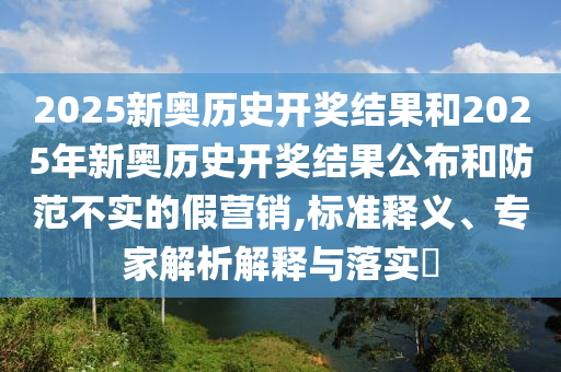 2025新奧歷史開獎(jiǎng)結(jié)果和2025年新奧歷史開獎(jiǎng)結(jié)果公布和防范不實(shí)的假營銷,標(biāo)準(zhǔn)釋義、專家解析解釋與落實(shí)?