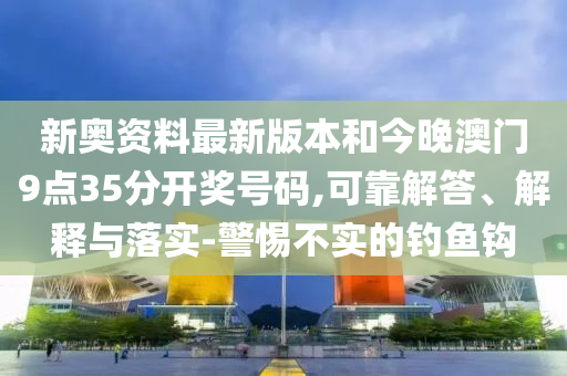 新奧資料最新版本和今晚澳門9點35分開獎號碼,可靠解答、解釋與落實-警惕不實的釣魚鉤