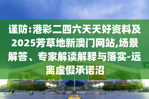 謹(jǐn)防:港彩二四六天天好資料及2025芳草地新澳門(mén)網(wǎng)站,場(chǎng)景解答、專(zhuān)家解讀解釋與落實(shí)-遠(yuǎn)離虛假承諾沼