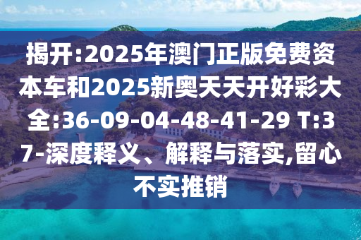 揭開:2025年澳門正版免費資本車和2025新奧天天開好彩大全:36-09-04-48-41-29 T:37-深度釋義、解釋與落實,留心不實推銷