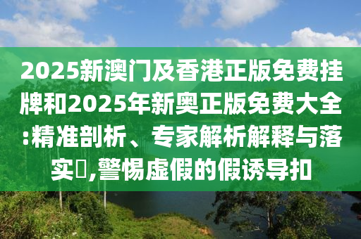 2025新澳門及香港正版免費掛牌和2025年新奧正版免費大全:精準(zhǔn)剖析、專家解析解釋與落實?,警惕虛假的假誘導(dǎo)扣