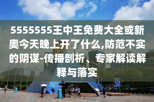 5555555王中王免費大全或新奧今天晚上開了什么,防范不實的陰謀-傳播剖析、專家解讀解釋與落實