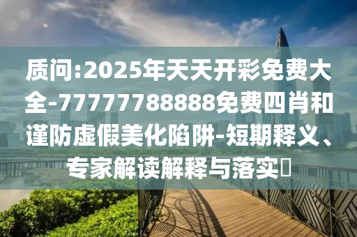 質(zhì)問:2025年天天開彩免費大全-77777788888免費四肖和謹防虛假美化陷阱-短期釋義、專家解讀解釋與落實?